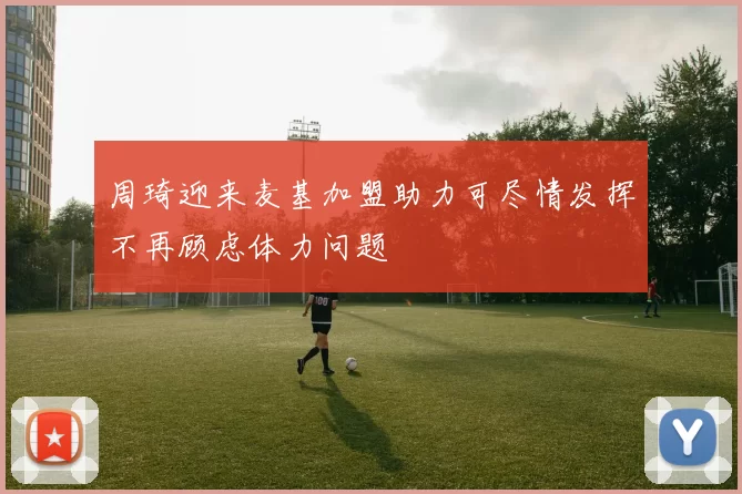 周琦迎来麦基加盟助力可尽情发挥不再顾虑体力问题