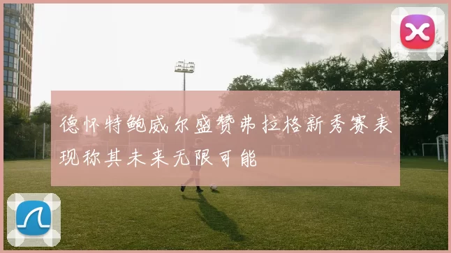 德怀特鲍威尔盛赞弗拉格新秀赛表现称其未来无限可能