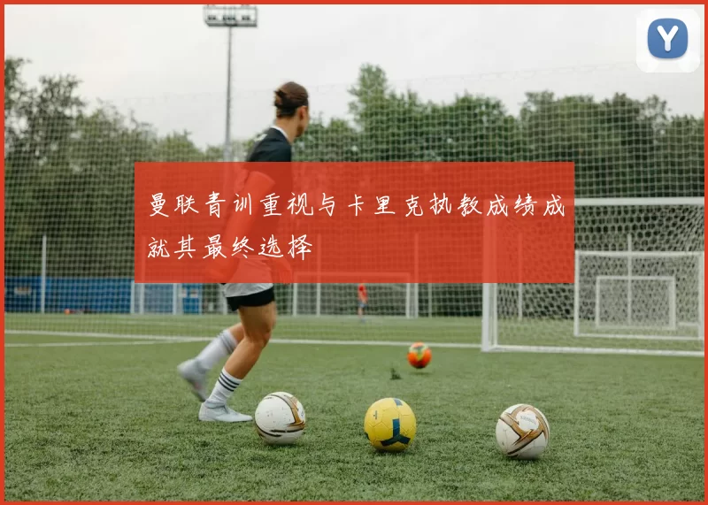 曼联青训重视与卡里克执教成绩成就其最终选择