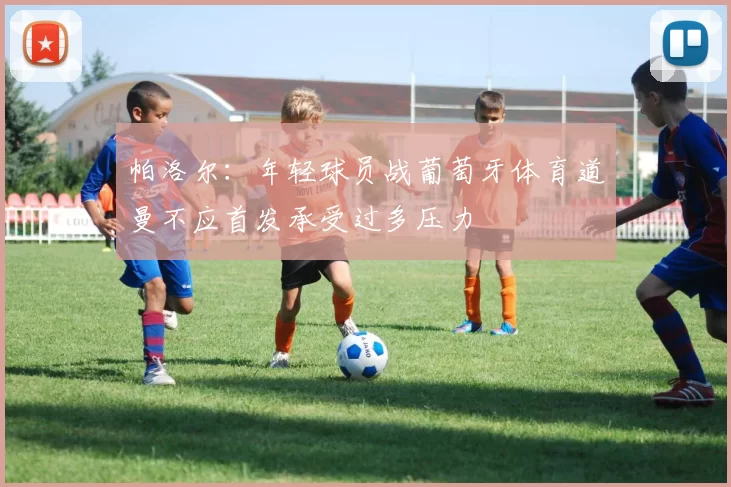 帕洛尔：年轻球员战葡萄牙体育道曼不应首发承受过多压力