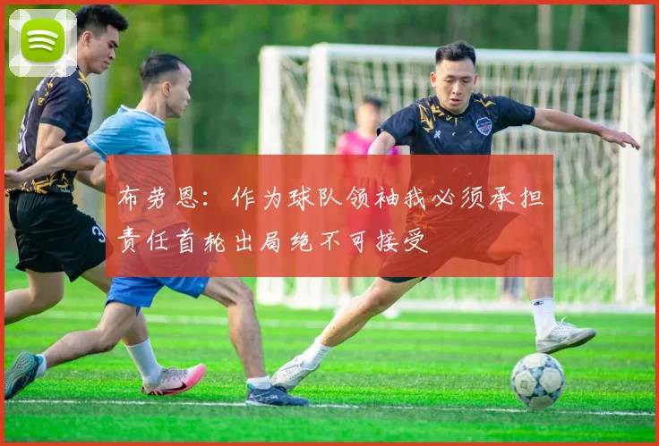 布劳恩：作为球队领袖我必须承担责任首轮出局绝不可接受