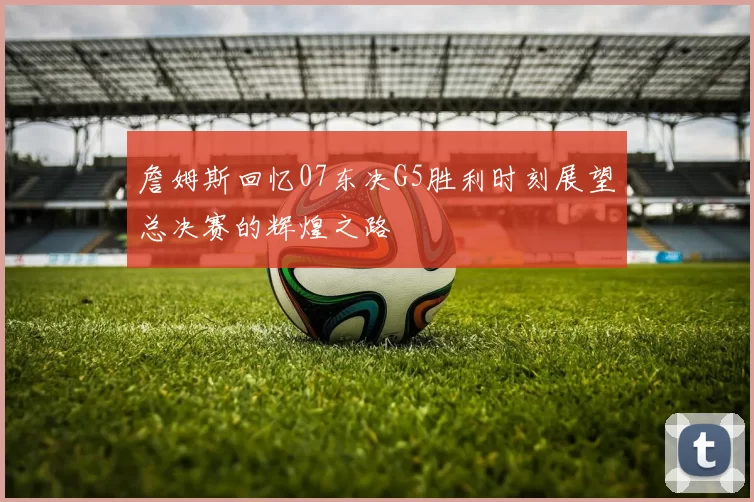 詹姆斯回忆07东决G5胜利时刻展望总决赛的辉煌之路