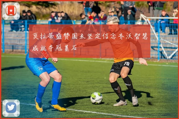 莫拉蒂盛赞国米坚定信念齐沃智慧成就夺冠基石