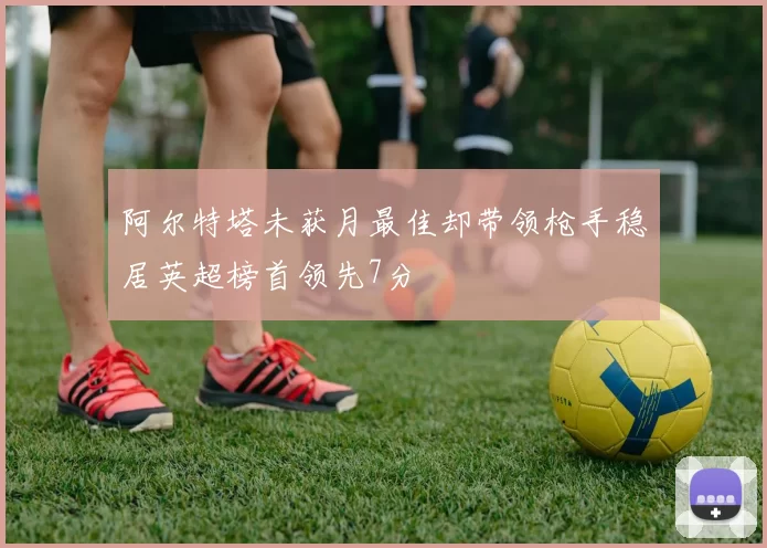 阿尔特塔未获月最佳却带领枪手稳居英超榜首领先7分