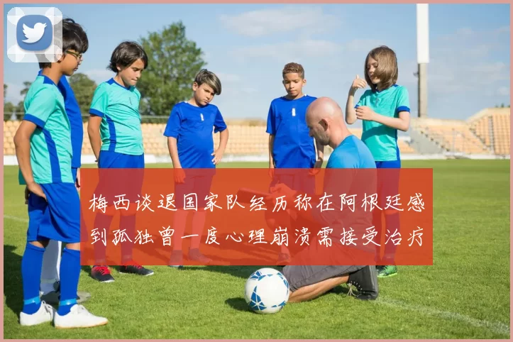 梅西谈退国家队经历称在阿根廷感到孤独曾一度心理崩溃需接受治疗
