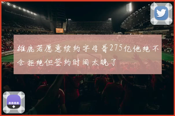 雄鹿若愿意续约字母哥275亿他绝不会拒绝但签约时间太晚了
