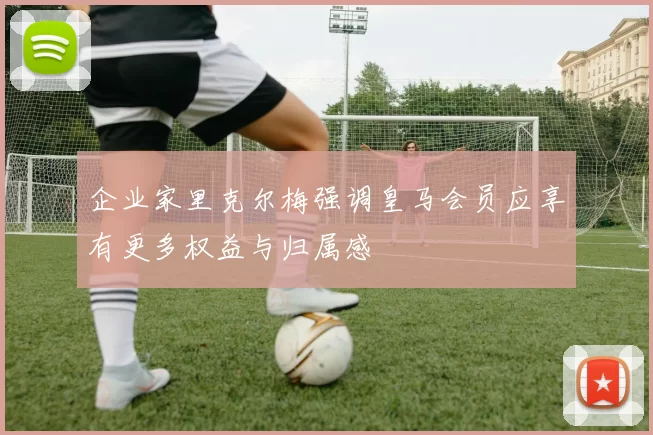 企业家里克尔梅强调皇马会员应享有更多权益与归属感