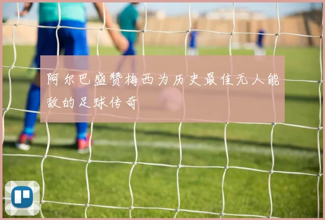 阿尔巴盛赞梅西为历史最佳无人能敌的足球传奇