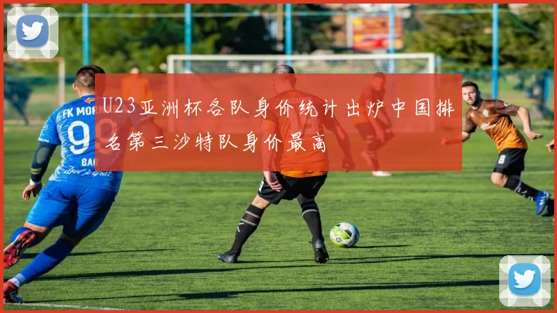 U23亚洲杯各队身价统计出炉中国排名第三沙特队身价最高