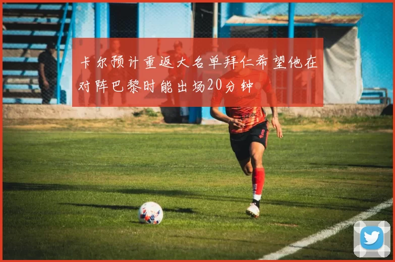 卡尔预计重返大名单拜仁希望他在对阵巴黎时能出场20分钟