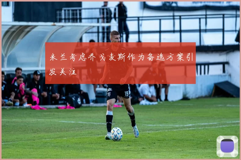 米兰考虑乔戈麦斯作为备选方案引发关注