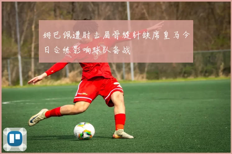 姆巴佩遭肘击眉骨缝针缺席皇马今日合练影响球队备战