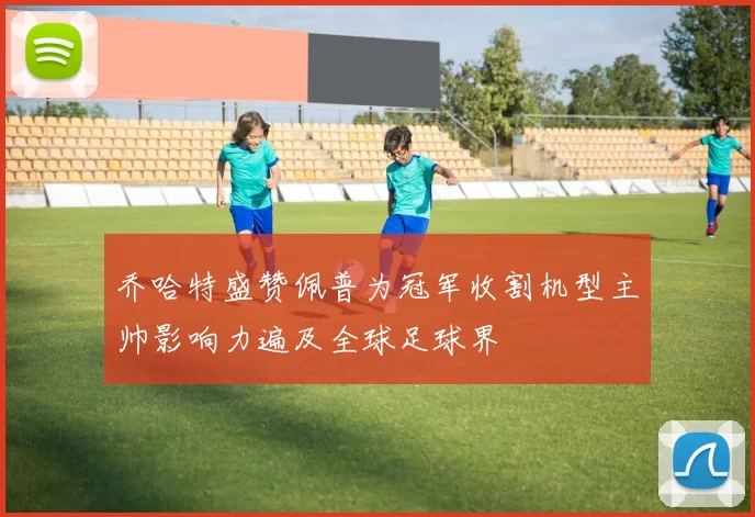 乔哈特盛赞佩普为冠军收割机型主帅影响力遍及全球足球界