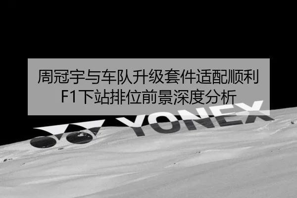 周冠宇与车队升级套件适配顺利 F1下站排位前景深度分析